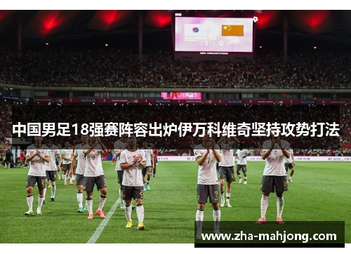 中国男足18强赛阵容出炉伊万科维奇坚持攻势打法