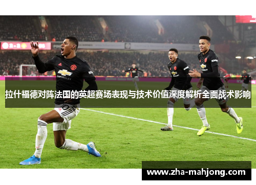 拉什福德对阵法国的英超赛场表现与技术价值深度解析全面战术影响