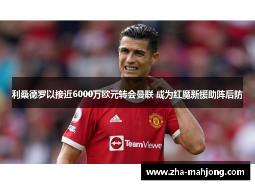 利桑德罗以接近6000万欧元转会曼联 成为红魔新援助阵后防