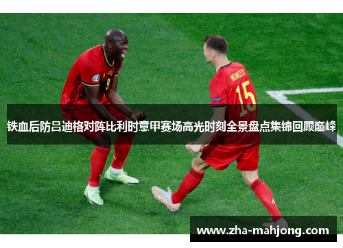 铁血后防吕迪格对阵比利时意甲赛场高光时刻全景盘点集锦回顾巅峰