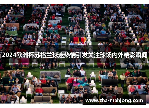 2024欧洲杯苏格兰球迷热情引发关注球场内外精彩瞬间 2024欧洲杯苏格兰球迷热情引发关注球场内外精彩瞬间