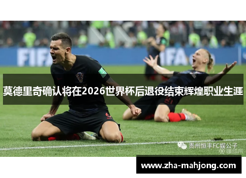 莫德里奇确认将在2026世界杯后退役结束辉煌职业生涯