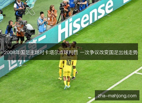 2008年国足主场对卡塔尔点球判罚 一次争议改变国足出线走势 2008年国足主场对卡塔尔点球判罚 一次争议改变国足出线走势
