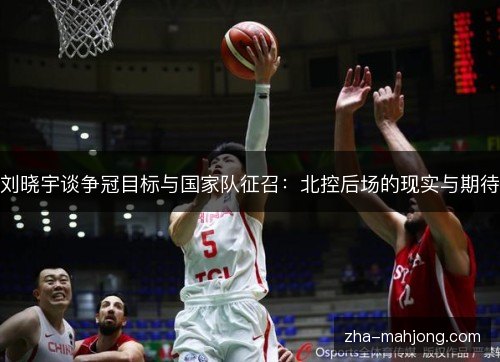 刘晓宇谈争冠目标与国家队征召：北控后场的现实与期待